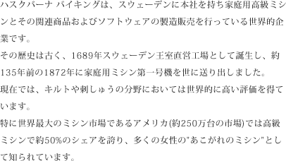 ハスクバーナ バイキングは、スウェーデンに本社を持ち家庭用高級ミシンとその関連商品およびソフトウェアの製造販売を行っている世界的企業です。その歴史は古く、1689年スウェーデン王室直営工場として誕生し、約135年前の1872年に家庭用ミシン第一号機を世に送り出しました。現在では、キルトや刺しゅうの分野においては世界的に高い評価を得ています。特に世界最大のミシン市場であるアメリカ(約250万台の市場)では高級ミシンで約50%のシェアを誇り、多くの女性の「あこがれのミシン」として知られています。